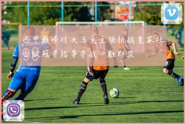 西甲巅峰对决马竞主场挑战皇家社会欧冠资格争夺战一触即发