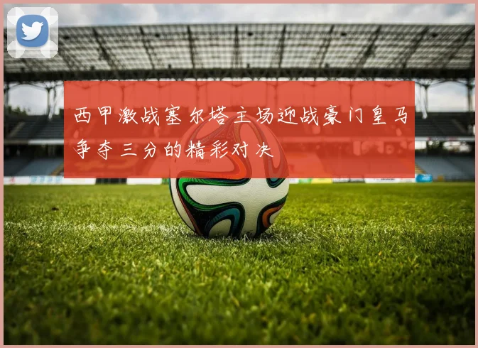 西甲激战塞尔塔主场迎战豪门皇马争夺三分的精彩对决