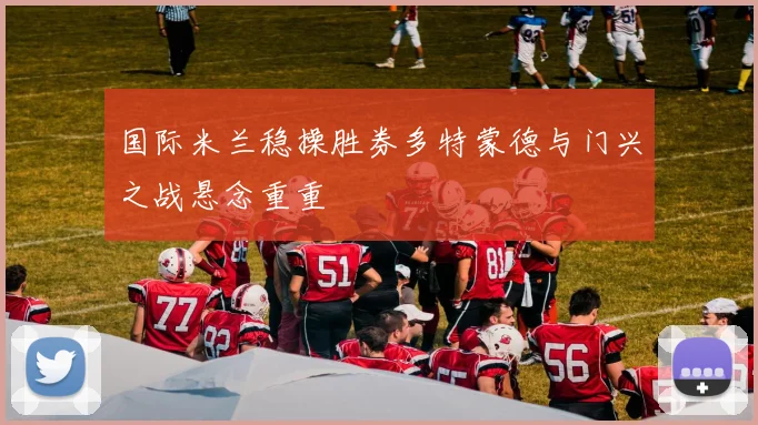 国际米兰稳操胜券多特蒙德与门兴之战悬念重重