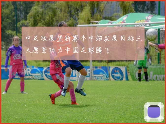 中足联展望新赛季中超发展目标三大愿景助力中国足球腾飞