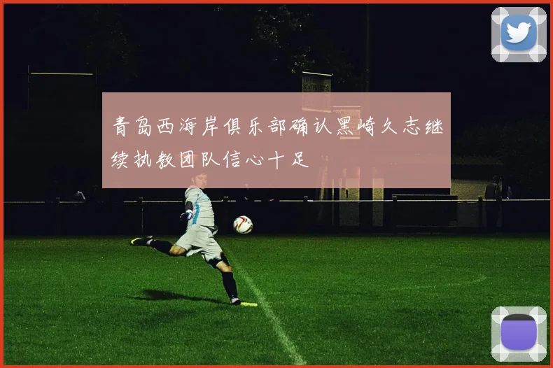 青岛西海岸俱乐部确认黑崎久志继续执教团队信心十足